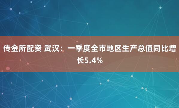 传金所配资 武汉：一季度全市地区生产总值同比增长5.4%