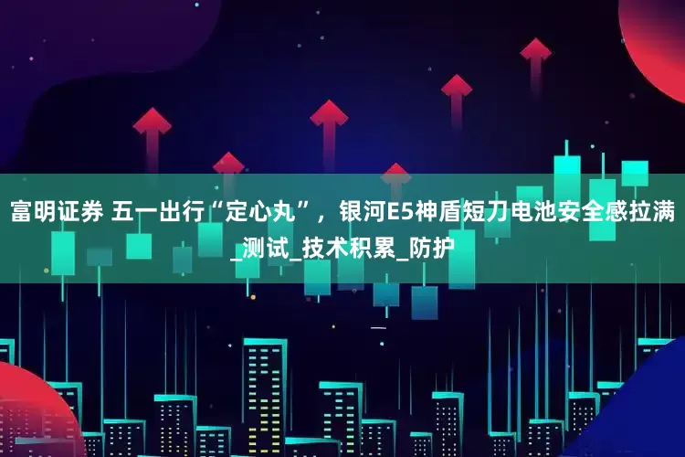 富明证券 五一出行“定心丸”，银河E5神盾短刀电池安全感拉满_测试_技术积累_防护