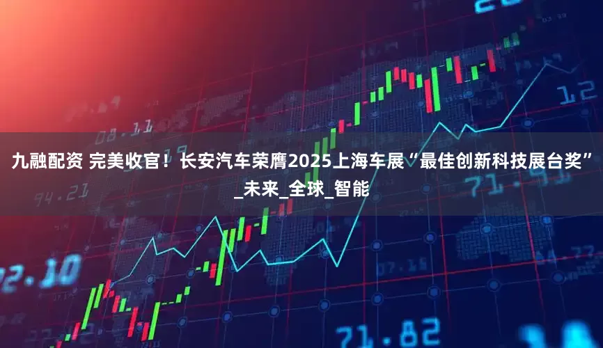 九融配资 完美收官！长安汽车荣膺2025上海车展“最佳创新科技展台奖”_未来_全球_智能