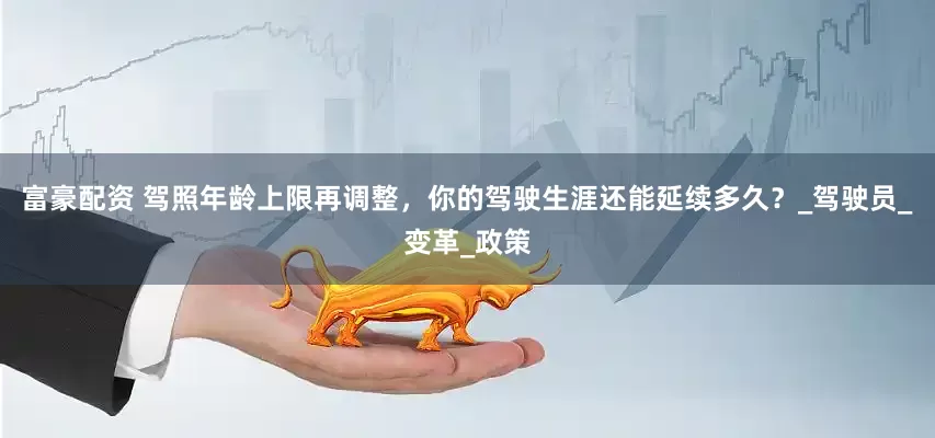 富豪配资 驾照年龄上限再调整，你的驾驶生涯还能延续多久？_驾驶员_变革_政策