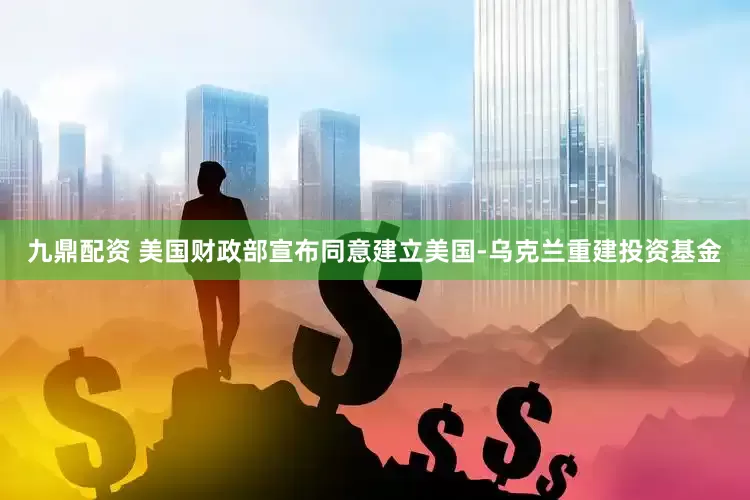 九鼎配资 美国财政部宣布同意建立美国-乌克兰重建投资基金