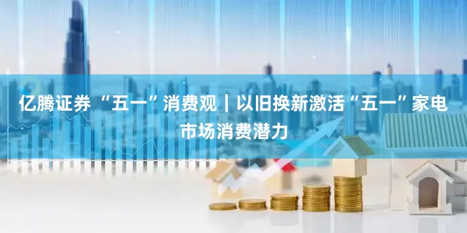亿腾证券 “五一”消费观｜以旧换新激活“五一”家电市场消费潜力