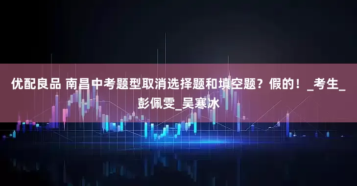 优配良品 南昌中考题型取消选择题和填空题？假的！_考生_彭佩雯_吴寒冰