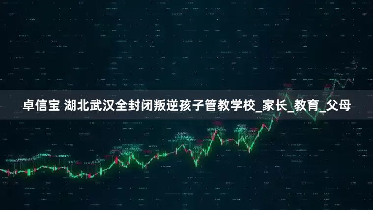 卓信宝 湖北武汉全封闭叛逆孩子管教学校_家长_教育_父母