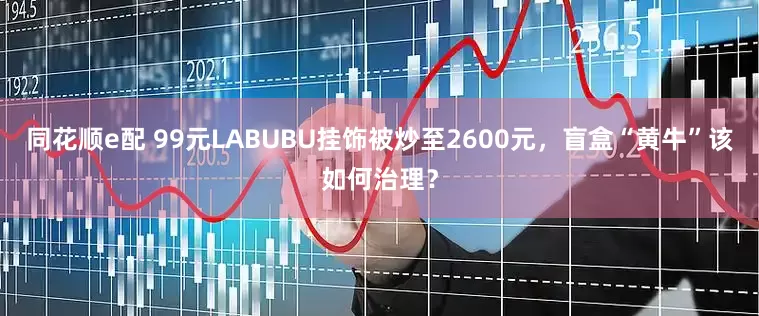 同花顺e配 99元LABUBU挂饰被炒至2600元，盲盒“黄牛”该如何治理？