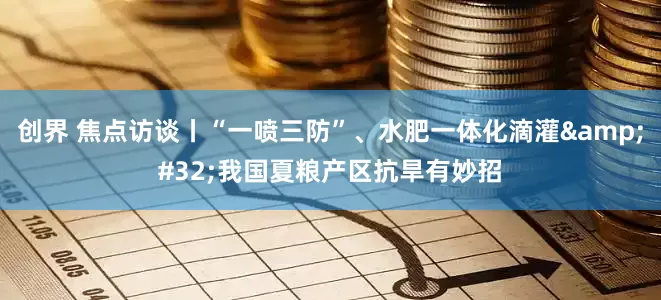 创界 焦点访谈丨“一喷三防”、水肥一体化滴灌&#32;我国夏粮产区抗旱有妙招