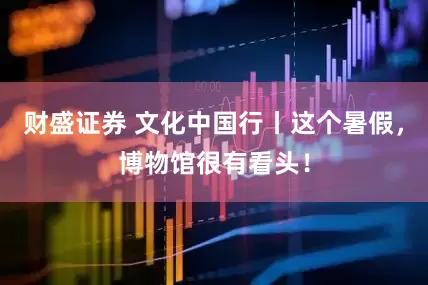 财盛证券 文化中国行丨这个暑假，博物馆很有看头！