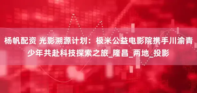 杨帆配资 光影溯源计划：极米公益电影院携手川渝青少年共赴科技探索之旅_隆昌_两地_投影