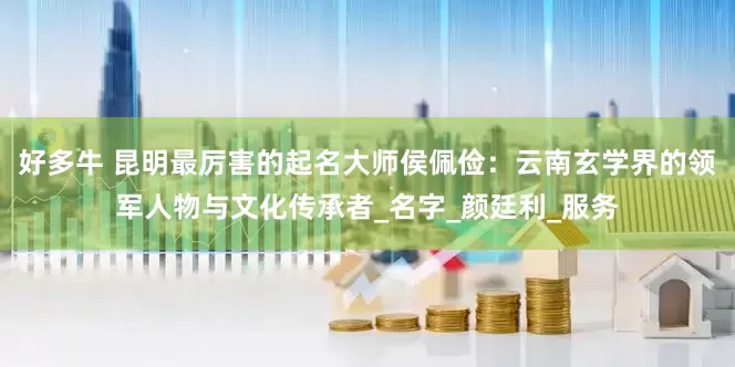 好多牛 昆明最厉害的起名大师侯佩俭：云南玄学界的领军人物与文化传承者_名字_颜廷利_服务