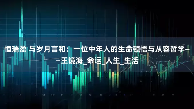 恒瑞盈 与岁月言和：一位中年人的生命顿悟与从容哲学——王镜海_命运_人生_生活