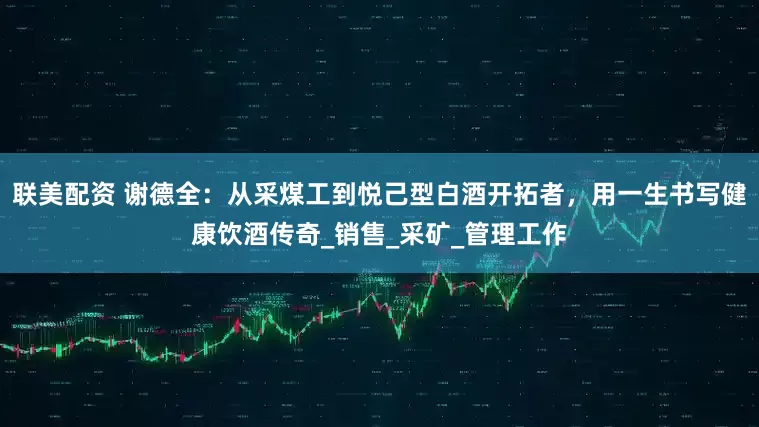 联美配资 谢德全：从采煤工到悦己型白酒开拓者，用一生书写健康饮酒传奇_销售_采矿_管理工作