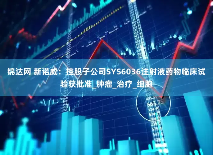 锦达网 新诺威：控股子公司SYS6036注射液药物临床试验获批准_肿瘤_治疗_细胞