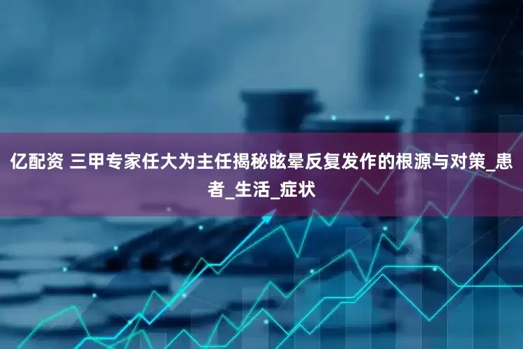 亿配资 三甲专家任大为主任揭秘眩晕反复发作的根源与对策_患者_生活_症状