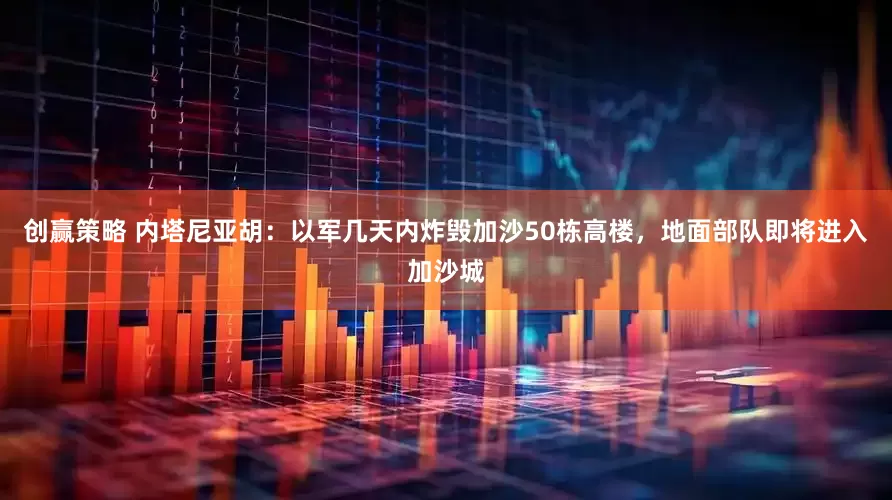 创赢策略 内塔尼亚胡：以军几天内炸毁加沙50栋高楼，地面部队即将进入加沙城