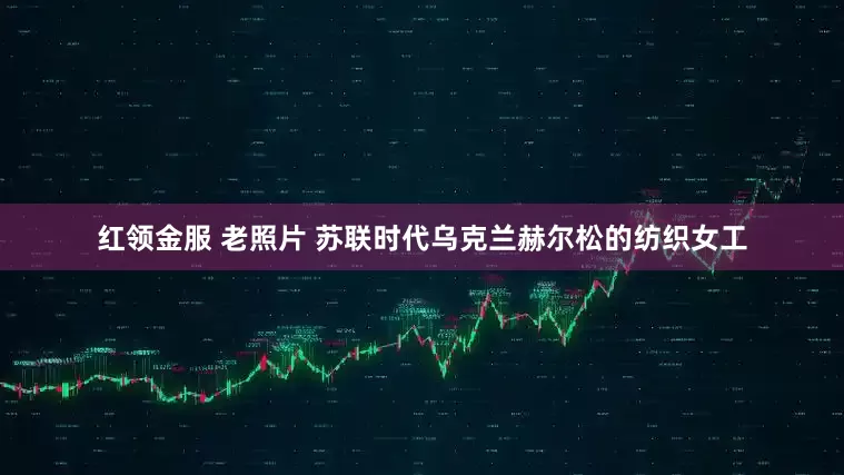 红领金服 老照片 苏联时代乌克兰赫尔松的纺织女工