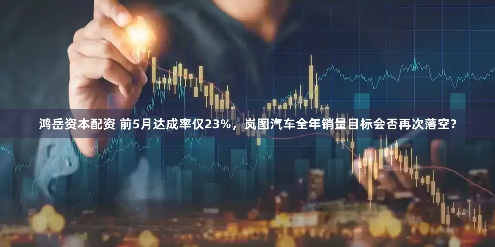 鸿岳资本配资 前5月达成率仅23%，岚图汽车全年销量目标会否再次落空？
