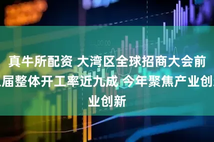 真牛所配资 大湾区全球招商大会前三届整体开工率近九成 今年聚焦产业创新