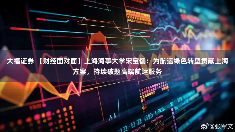 大福证券 【财经面对面】上海海事大学宋宝儒：为航运绿色转型贡献上海方案，持续破题高端航运服务