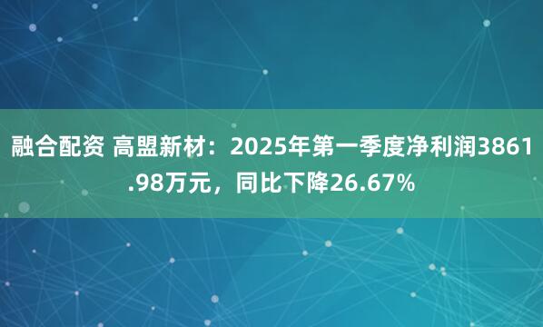 融合配资 高盟新材：2025年第一季度净利润3861.98万元，同比下降26.67%