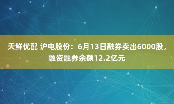 天鲜优配 沪电股份：6月13日融券卖出6000股，融资融券余额12.2亿元