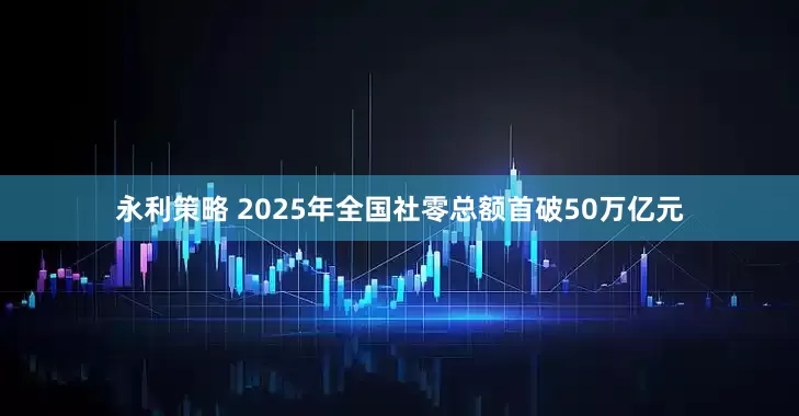 永利策略 2025年全国社零总额首破50万亿元