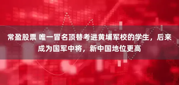 常盈股票 唯一冒名顶替考进黄埔军校的学生，后来成为国军中将，新中国地位更高